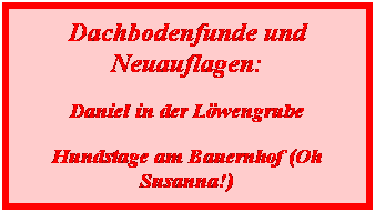 Textfeld: Dachbodenfunde und Neuauflagen:
Daniel in der Lwengrube
Hundstage am Bauernhof (Oh Susanna!)
